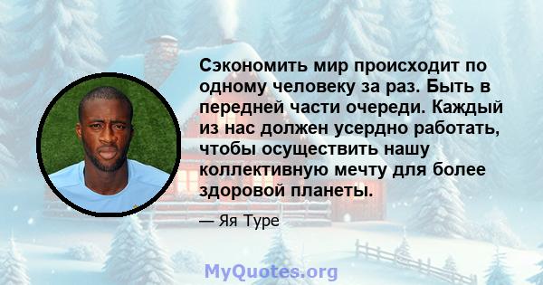 Сэкономить мир происходит по одному человеку за раз. Быть в передней части очереди. Каждый из нас должен усердно работать, чтобы осуществить нашу коллективную мечту для более здоровой планеты.