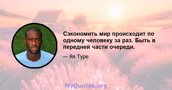 Сэкономить мир происходит по одному человеку за раз. Быть в передней части очереди.