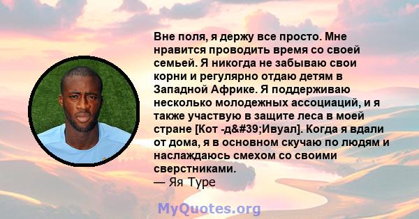 Вне поля, я держу все просто. Мне нравится проводить время со своей семьей. Я никогда не забываю свои корни и регулярно отдаю детям в Западной Африке. Я поддерживаю несколько молодежных ассоциаций, и я также участвую в