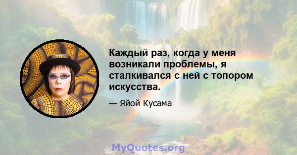 Каждый раз, когда у меня возникали проблемы, я сталкивался с ней с топором искусства.