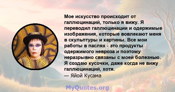 Мое искусство происходит от галлюцинаций, только я вижу. Я переводил галлюцинации и одержимые изображения, которые вовлекают меня в скульптуры и картины. Все мои работы в паслях - это продукты одержимого невроза и