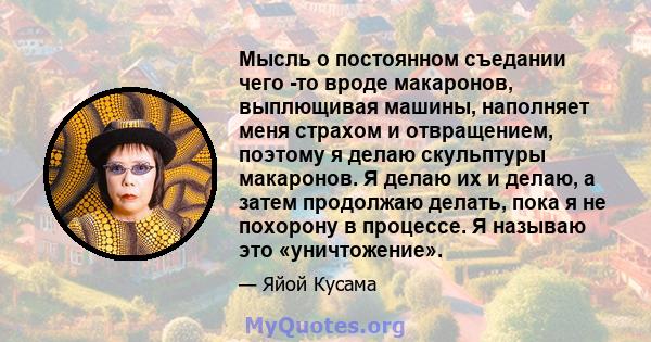 Мысль о постоянном съедании чего -то вроде макаронов, выплющивая машины, наполняет меня страхом и отвращением, поэтому я делаю скульптуры макаронов. Я делаю их и делаю, а затем продолжаю делать, пока я не похорону в