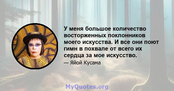 У меня большое количество восторженных поклонников моего искусства. И все они поют гимн в похвале от всего их сердца за мое искусство.