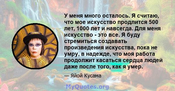 У меня много осталось. Я считаю, что мое искусство продлится 500 лет, 1000 лет и навсегда. Для меня искусство - это все. Я буду стремиться создавать произведения искусства, пока не умру, в надежде, что моя работа