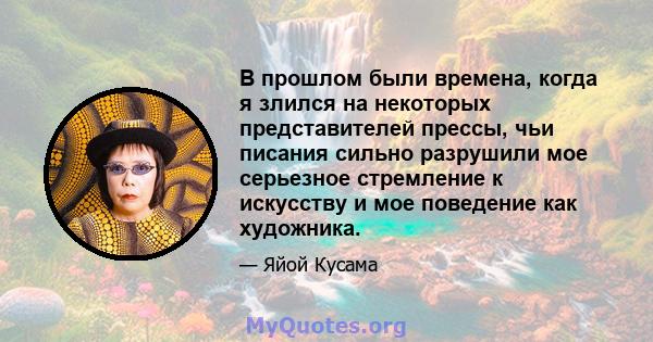 В прошлом были времена, когда я злился на некоторых представителей прессы, чьи писания сильно разрушили мое серьезное стремление к искусству и мое поведение как художника.