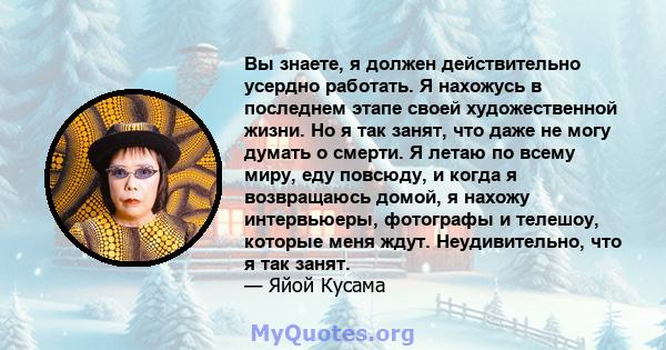 Вы знаете, я должен действительно усердно работать. Я нахожусь в последнем этапе своей художественной жизни. Но я так занят, что даже не могу думать о смерти. Я летаю по всему миру, еду повсюду, и когда я возвращаюсь