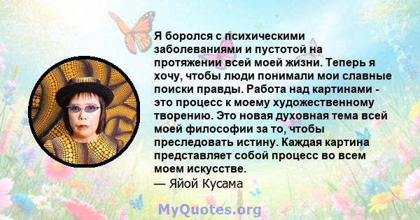 Я боролся с психическими заболеваниями и пустотой на протяжении всей моей жизни. Теперь я хочу, чтобы люди понимали мои славные поиски правды. Работа над картинами - это процесс к моему художественному творению. Это