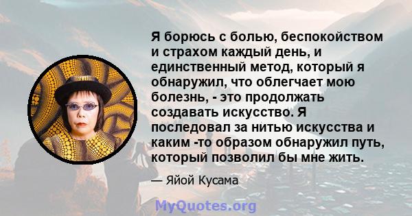 Я борюсь с болью, беспокойством и страхом каждый день, и единственный метод, который я обнаружил, что облегчает мою болезнь, - это продолжать создавать искусство. Я последовал за нитью искусства и каким -то образом