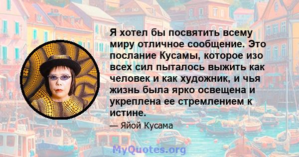 Я хотел бы посвятить всему миру отличное сообщение. Это послание Кусамы, которое изо всех сил пыталось выжить как человек и как художник, и чья жизнь была ярко освещена и укреплена ее стремлением к истине.