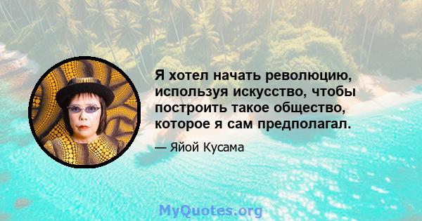 Я хотел начать революцию, используя искусство, чтобы построить такое общество, которое я сам предполагал.