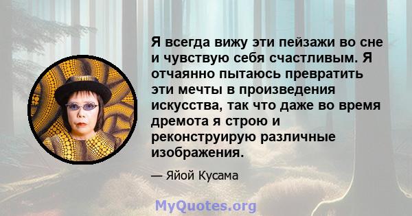 Я всегда вижу эти пейзажи во сне и чувствую себя счастливым. Я отчаянно пытаюсь превратить эти мечты в произведения искусства, так что даже во время дремота я строю и реконструирую различные изображения.