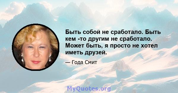 Быть собой не сработало. Быть кем -то другим не сработало. Может быть, я просто не хотел иметь друзей.