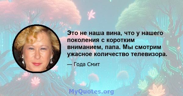 Это не наша вина, что у нашего поколения с коротким вниманием, папа. Мы смотрим ужасное количество телевизора.