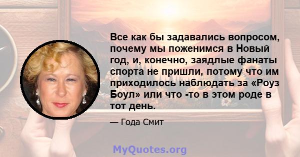 Все как бы задавались вопросом, почему мы поженимся в Новый год, и, конечно, заядлые фанаты спорта не пришли, потому что им приходилось наблюдать за «Роуз Боул» или что -то в этом роде в тот день.