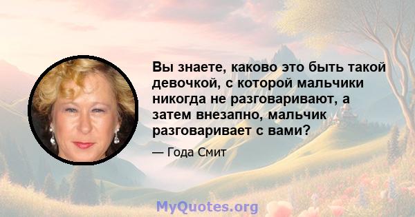 Вы знаете, каково это быть такой девочкой, с которой мальчики никогда не разговаривают, а затем внезапно, мальчик разговаривает с вами?