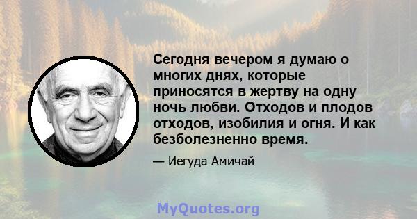 Сегодня вечером я думаю о многих днях, которые приносятся в жертву на одну ночь любви. Отходов и плодов отходов, изобилия и огня. И как безболезненно время.