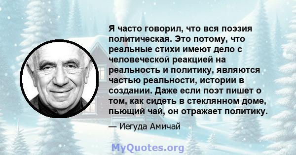 Я часто говорил, что вся поэзия политическая. Это потому, что реальные стихи имеют дело с человеческой реакцией на реальность и политику, являются частью реальности, истории в создании. Даже если поэт пишет о том, как