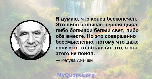 Я думаю, что конец бесконечен. Это либо большая черная дыра, либо большой белый свет, либо оба вместе. Но это совершенно бессмысленно, потому что даже если кто -то объяснит это, я бы этого не понял.