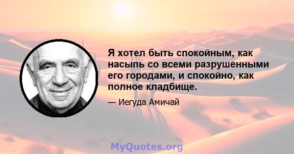 Я хотел быть спокойным, как насыпь со всеми разрушенными его городами, и спокойно, как полное кладбище.