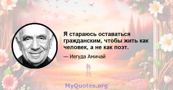 Я стараюсь оставаться гражданским, чтобы жить как человек, а не как поэт.