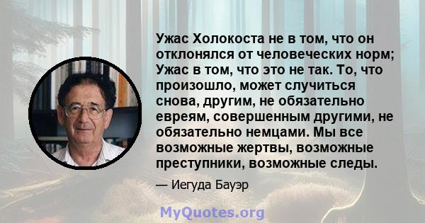 Ужас Холокоста не в том, что он отклонялся от человеческих норм; Ужас в том, что это не так. То, что произошло, может случиться снова, другим, не обязательно евреям, совершенным другими, не обязательно немцами. Мы все