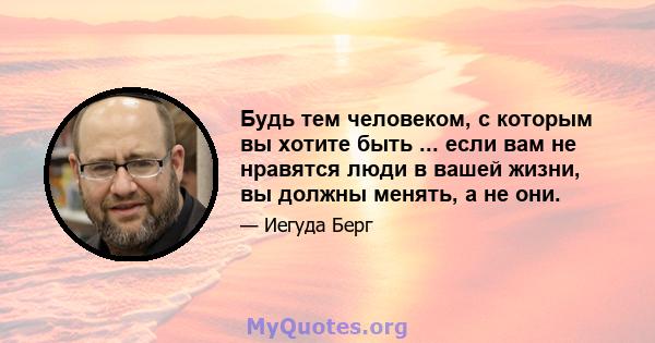 Будь тем человеком, с которым вы хотите быть ... если вам не нравятся люди в вашей жизни, вы должны менять, а не они.