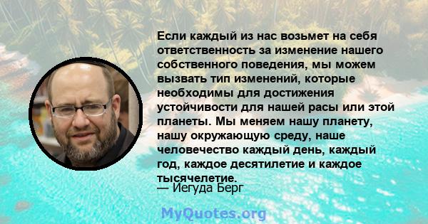 Если каждый из нас возьмет на себя ответственность за изменение нашего собственного поведения, мы можем вызвать тип изменений, которые необходимы для достижения устойчивости для нашей расы или этой планеты. Мы меняем