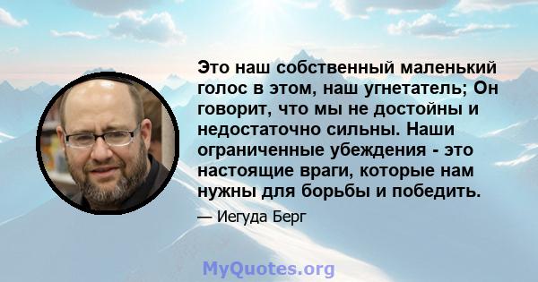 Это наш собственный маленький голос в этом, наш угнетатель; Он говорит, что мы не достойны и недостаточно сильны. Наши ограниченные убеждения - это настоящие враги, которые нам нужны для борьбы и победить.