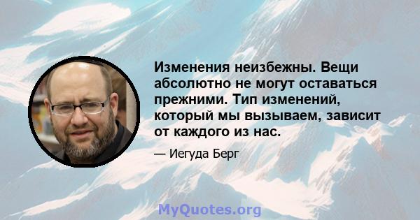 Изменения неизбежны. Вещи абсолютно не могут оставаться прежними. Тип изменений, который мы вызываем, зависит от каждого из нас.