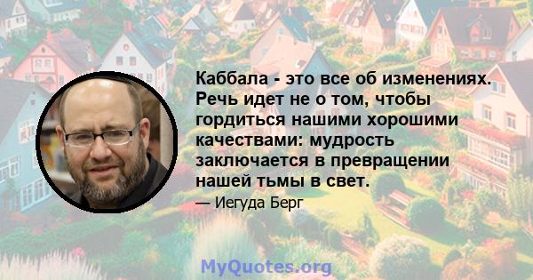 Каббала - это все об изменениях. Речь идет не о том, чтобы гордиться нашими хорошими качествами: мудрость заключается в превращении нашей тьмы в свет.