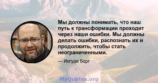 Мы должны понимать, что наш путь к трансформации проходит через наши ошибки. Мы должны делать ошибки, распознать их и продолжить, чтобы стать неограниченными.