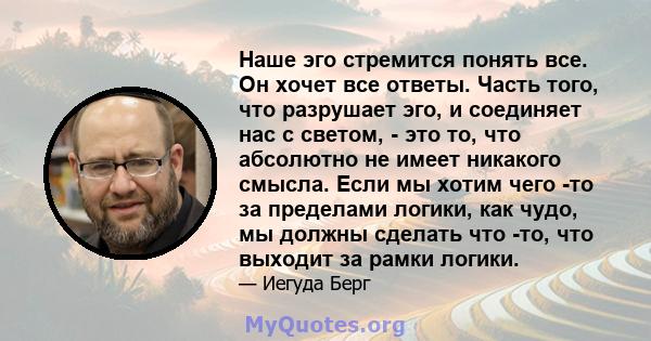 Наше эго стремится понять все. Он хочет все ответы. Часть того, что разрушает эго, и соединяет нас с светом, - это то, что абсолютно не имеет никакого смысла. Если мы хотим чего -то за пределами логики, как чудо, мы