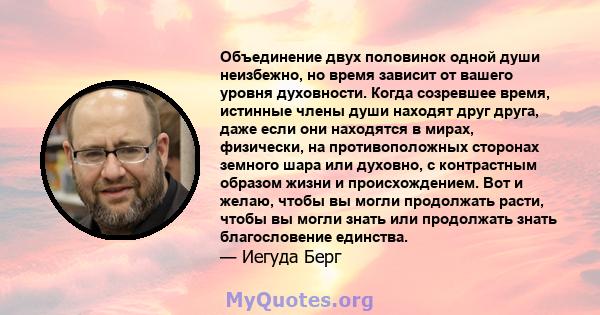 Объединение двух половинок одной души неизбежно, но время зависит от вашего уровня духовности. Когда созревшее время, истинные члены души находят друг друга, даже если они находятся в мирах, физически, на