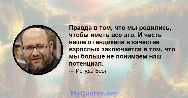 Правда в том, что мы родились, чтобы иметь все это. И часть нашего гандикапа в качестве взрослых заключается в том, что мы больше не понимаем наш потенциал.