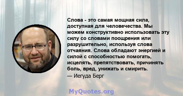 Слова - это самая мощная сила, доступная для человечества. Мы можем конструктивно использовать эту силу со словами поощрения или разрушительно, используя слова отчаяния. Слова обладают энергией и силой с способностью