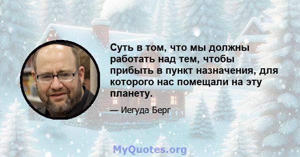 Суть в том, что мы должны работать над тем, чтобы прибыть в пункт назначения, для которого нас помещали на эту планету.