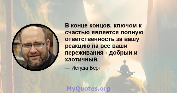 В конце концов, ключом к счастью является полную ответственность за вашу реакцию на все ваши переживания - добрый и хаотичный.