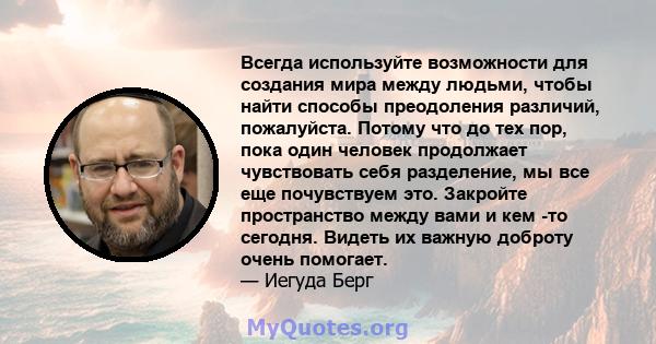 Всегда используйте возможности для создания мира между людьми, чтобы найти способы преодоления различий, пожалуйста. Потому что до тех пор, пока один человек продолжает чувствовать себя разделение, мы все еще