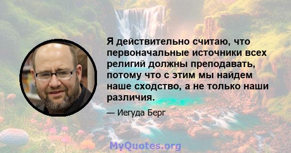 Я действительно считаю, что первоначальные источники всех религий должны преподавать, потому что с этим мы найдем наше сходство, а не только наши различия.