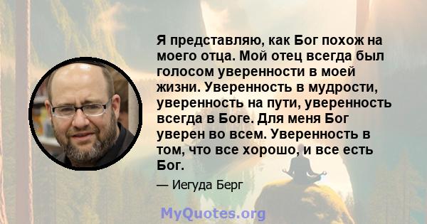 Я представляю, как Бог похож на моего отца. Мой отец всегда был голосом уверенности в моей жизни. Уверенность в мудрости, уверенность на пути, уверенность всегда в Боге. Для меня Бог уверен во всем. Уверенность в том,