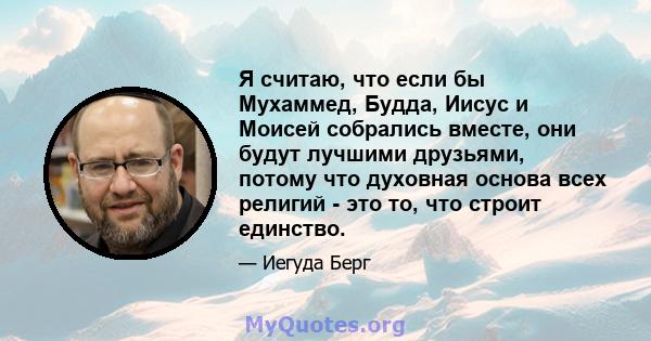 Я считаю, что если бы Мухаммед, Будда, Иисус и Моисей собрались вместе, они будут лучшими друзьями, потому что духовная основа всех религий - это то, что строит единство.