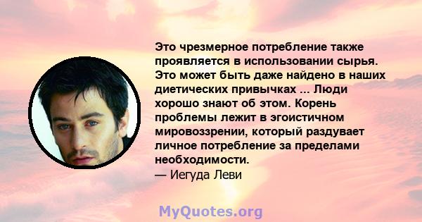 Это чрезмерное потребление также проявляется в использовании сырья. Это может быть даже найдено в наших диетических привычках ... Люди хорошо знают об этом. Корень проблемы лежит в эгоистичном мировоззрении, который