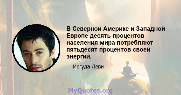 В Северной Америке и Западной Европе десять процентов населения мира потребляют пятьдесят процентов своей энергии.