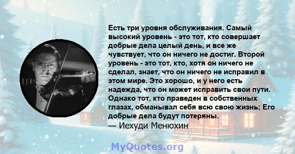 Есть три уровня обслуживания. Самый высокий уровень - это тот, кто совершает добрые дела целый день, и все же чувствует, что он ничего не достиг. Второй уровень - это тот, кто, хотя он ничего не сделал, знает, что он