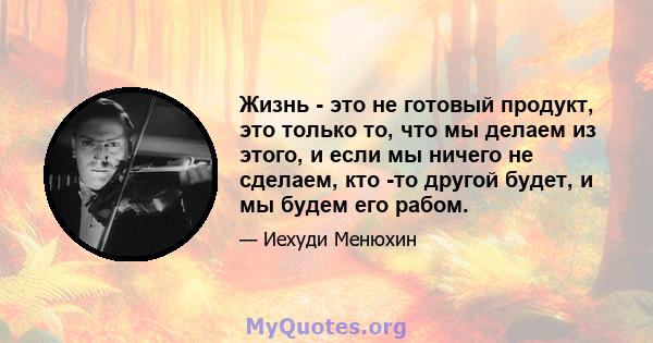 Жизнь - это не готовый продукт, это только то, что мы делаем из этого, и если мы ничего не сделаем, кто -то другой будет, и мы будем его рабом.