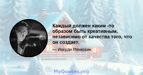 Каждый должен каким -то образом быть креативным, независимо от качества того, что он создает.