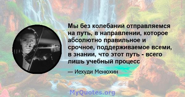 Мы без колебаний отправляемся на путь, в направлении, которое абсолютно правильное и срочное, поддерживаемое всеми, в знании, что этот путь - всего лишь учебный процесс