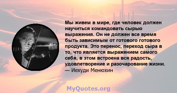 Мы живем в мире, где человек должен научиться командовать сырью выражения. Он не должен все время быть зависимым от готового готового продукта. Это перенос, переход сыра в то, что является выражением самого себя, в этом 