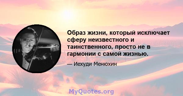 Образ жизни, который исключает сферу неизвестного и таинственного, просто не в гармонии с самой жизнью.