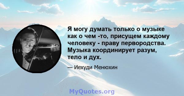 Я могу думать только о музыке как о чем -то, присущем каждому человеку - праву первородства. Музыка координирует разум, тело и дух.